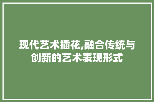 现代艺术插花,融合传统与创新的艺术表现形式