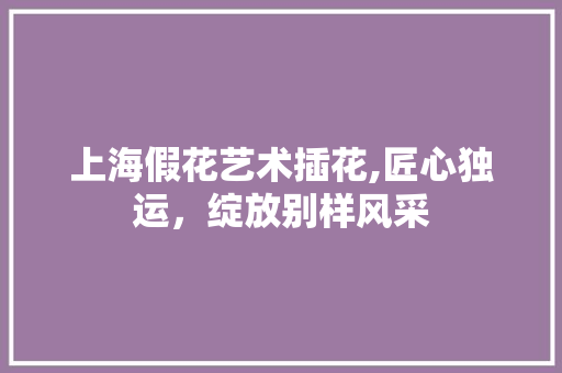 上海假花艺术插花,匠心独运，绽放别样风采