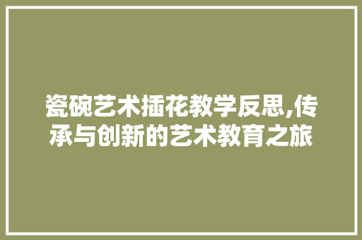 瓷碗艺术插花教学反思,传承与创新的艺术教育之旅