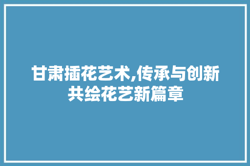 甘肃插花艺术,传承与创新共绘花艺新篇章