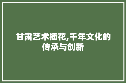 甘肃艺术插花,千年文化的传承与创新