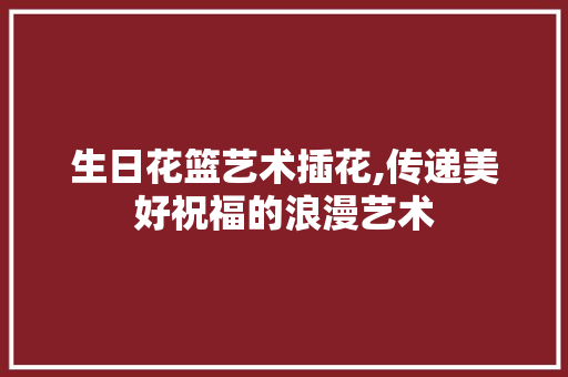 生日花篮艺术插花,传递美好祝福的浪漫艺术