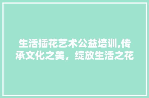生活插花艺术公益培训,传承文化之美，绽放生活之花