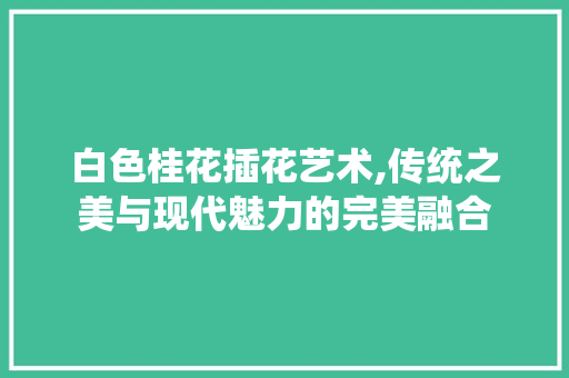 白色桂花插花艺术,传统之美与现代魅力的完美融合