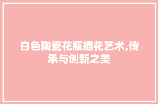 白色陶瓷花瓶插花艺术,传承与创新之美