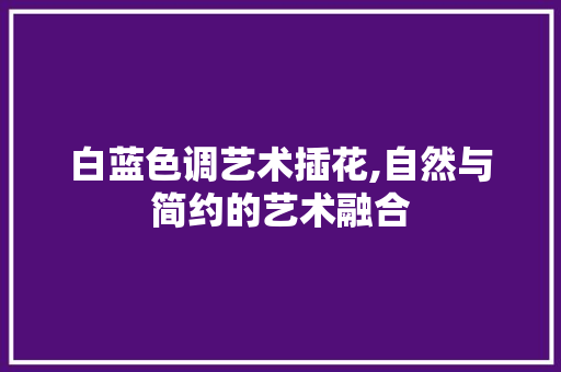 白蓝色调艺术插花,自然与简约的艺术融合