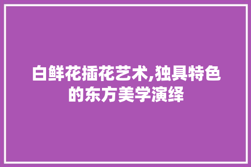 白鲜花插花艺术,独具特色的东方美学演绎
