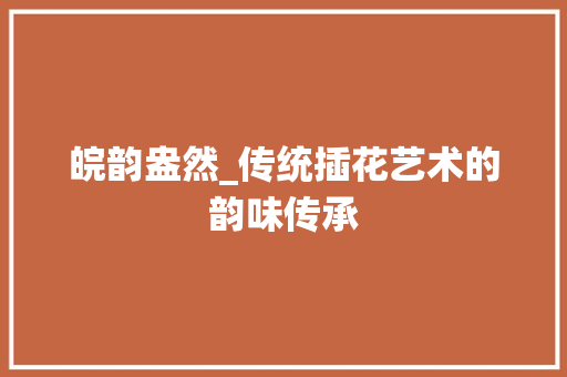 皖韵盎然_传统插花艺术的韵味传承