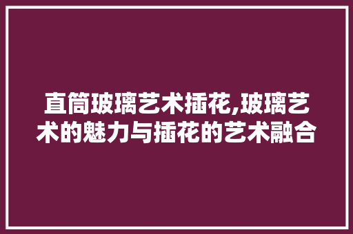 直筒玻璃艺术插花,玻璃艺术的魅力与插花的艺术融合
