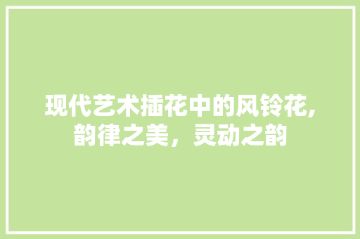 现代艺术插花中的风铃花,韵律之美，灵动之韵