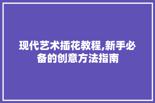 现代艺术插花教程,新手必备的创意方法指南