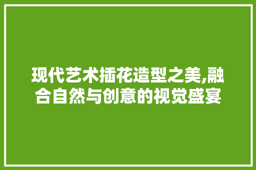 现代艺术插花造型之美,融合自然与创意的视觉盛宴