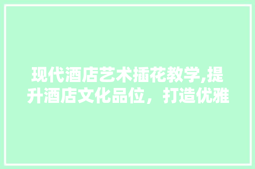 现代酒店艺术插花教学,提升酒店文化品位，打造优雅空间