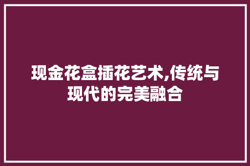 现金花盒插花艺术,传统与现代的完美融合