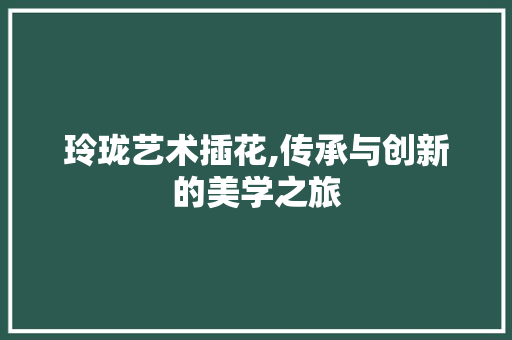 玲珑艺术插花,传承与创新的美学之旅