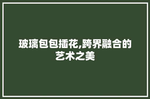 玻璃包包插花,跨界融合的艺术之美