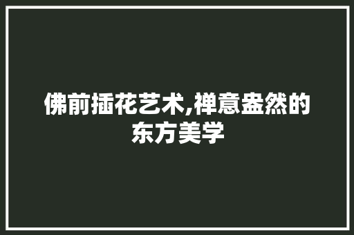 佛前插花艺术,禅意盎然的东方美学