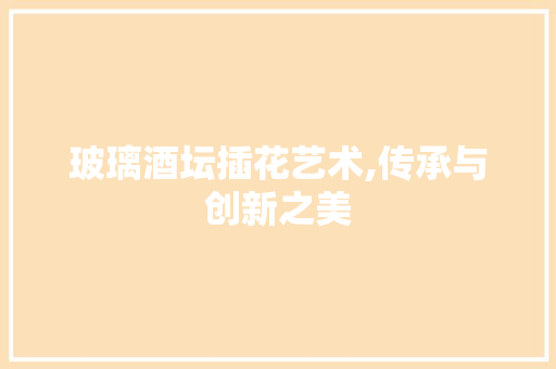 玻璃酒坛插花艺术,传承与创新之美