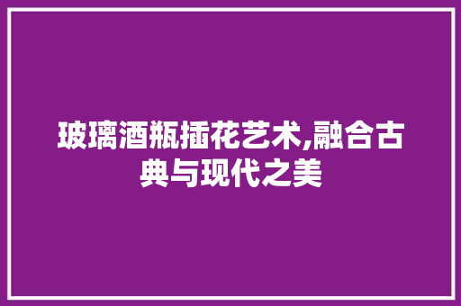 玻璃酒瓶插花艺术,融合古典与现代之美