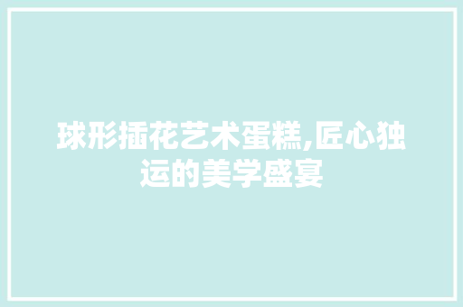 球形插花艺术蛋糕,匠心独运的美学盛宴
