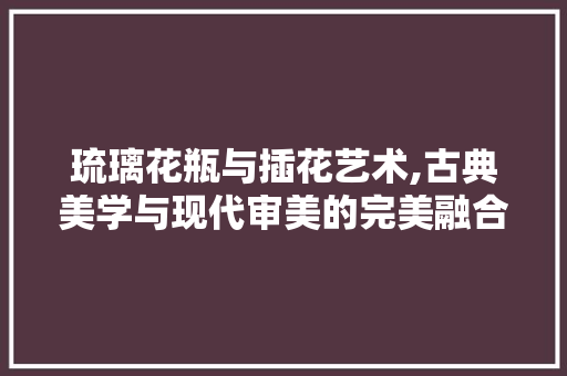 琉璃花瓶与插花艺术,古典美学与现代审美的完美融合