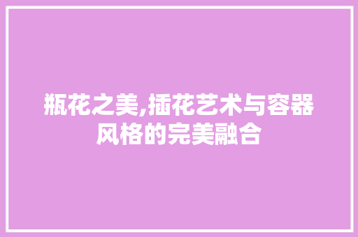 瓶花之美,插花艺术与容器风格的完美融合