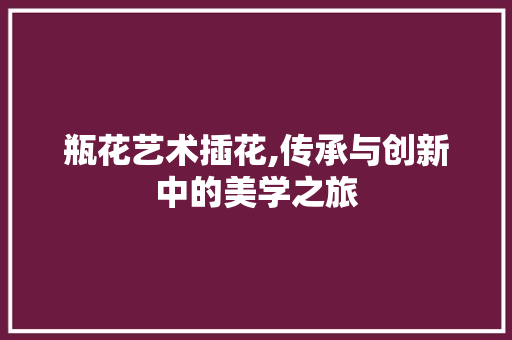 瓶花艺术插花,传承与创新中的美学之旅