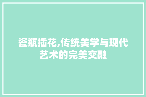 瓷瓶插花,传统美学与现代艺术的完美交融
