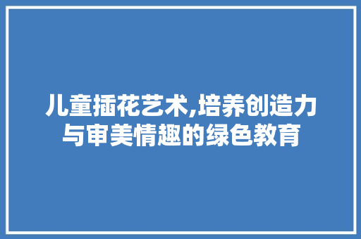 儿童插花艺术,培养创造力与审美情趣的绿色教育