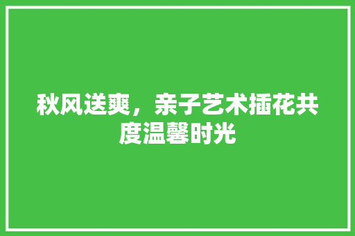 秋风送爽，亲子艺术插花共度温馨时光