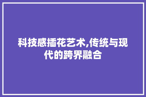 科技感插花艺术,传统与现代的跨界融合