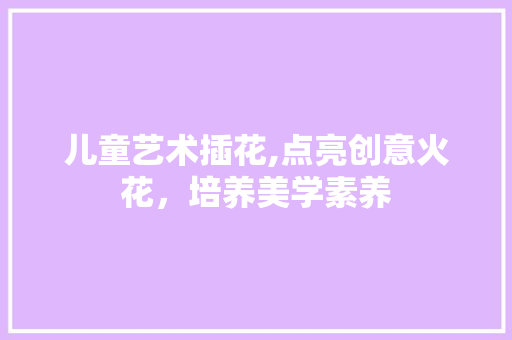 儿童艺术插花,点亮创意火花，培养美学素养
