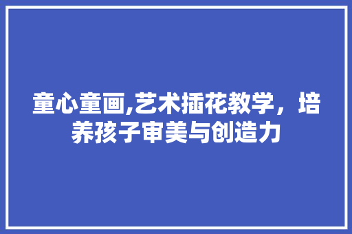 童心童画,艺术插花教学，培养孩子审美与创造力