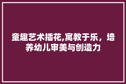 童趣艺术插花,寓教于乐，培养幼儿审美与创造力