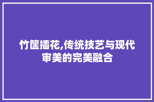 竹筐插花,传统技艺与现代审美的完美融合
