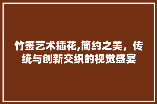 竹签艺术插花,简约之美，传统与创新交织的视觉盛宴