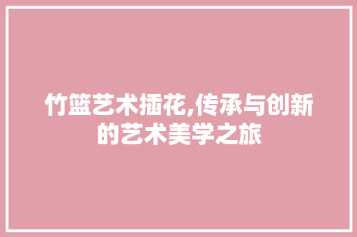 竹篮艺术插花,传承与创新的艺术美学之旅