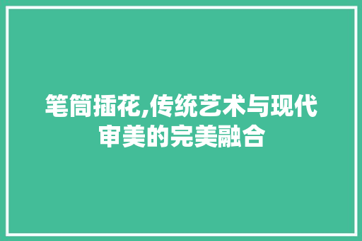 笔筒插花,传统艺术与现代审美的完美融合