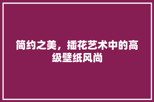 简约之美，插花艺术中的高级壁纸风尚