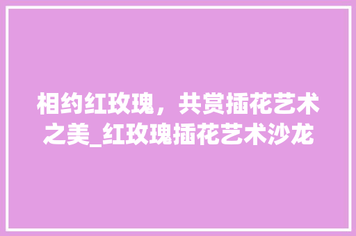 相约红玫瑰，共赏插花艺术之美_红玫瑰插花艺术沙龙体验记