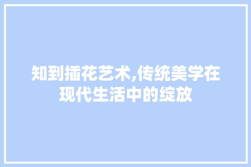 知到插花艺术,传统美学在现代生活中的绽放