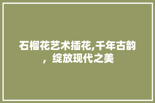 石榴花艺术插花,千年古韵，绽放现代之美