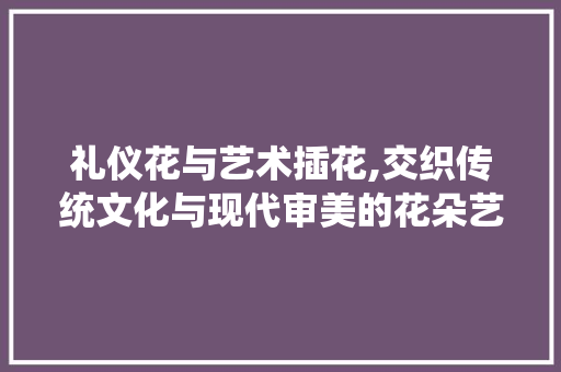 礼仪花与艺术插花,交织传统文化与现代审美的花朵艺术