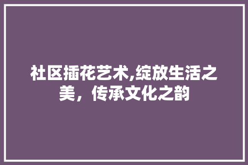 社区插花艺术,绽放生活之美，传承文化之韵