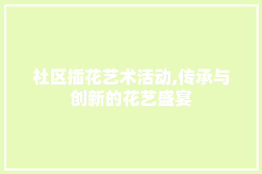 社区插花艺术活动,传承与创新的花艺盛宴