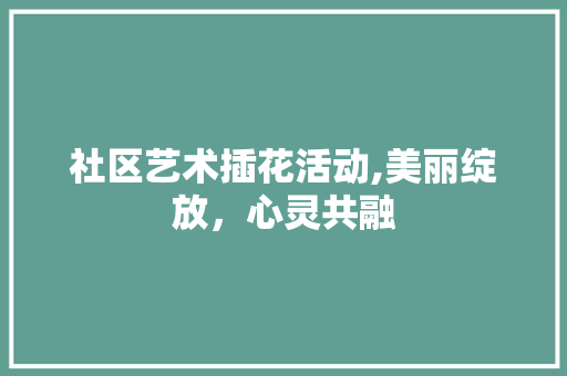 社区艺术插花活动,美丽绽放，心灵共融