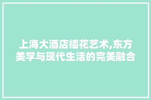 上海大酒店插花艺术,东方美学与现代生活的完美融合