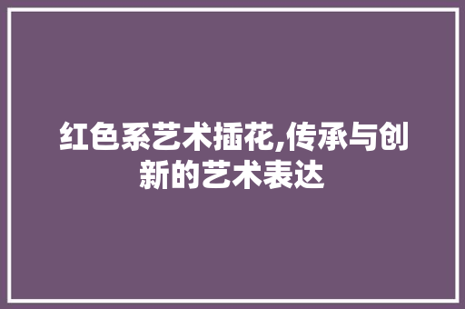 红色系艺术插花,传承与创新的艺术表达