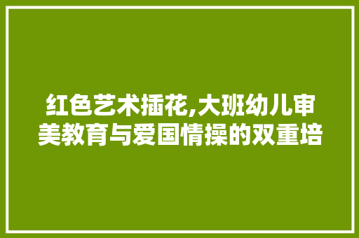 红色艺术插花,大班幼儿审美教育与爱国情操的双重培养