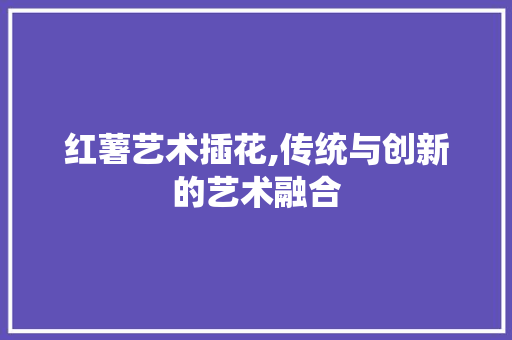 红薯艺术插花,传统与创新的艺术融合